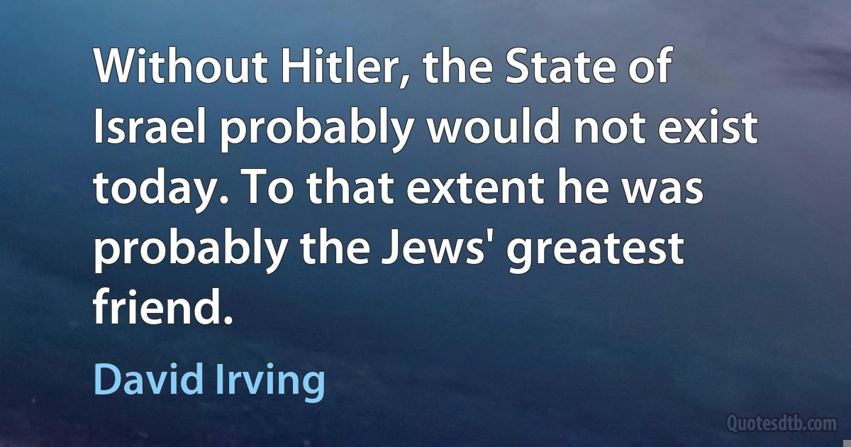 Without Hitler, the State of Israel probably would not exist today. To that extent he was probably the Jews' greatest friend. (David Irving)