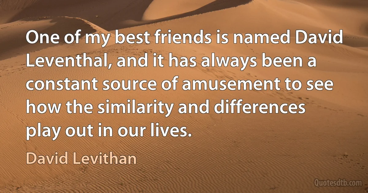 One of my best friends is named David Leventhal, and it has always been a constant source of amusement to see how the similarity and differences play out in our lives. (David Levithan)