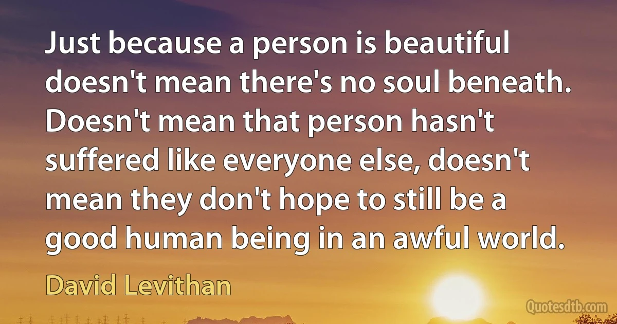 Just because a person is beautiful doesn't mean there's no soul beneath. Doesn't mean that person hasn't suffered like everyone else, doesn't mean they don't hope to still be a good human being in an awful world. (David Levithan)