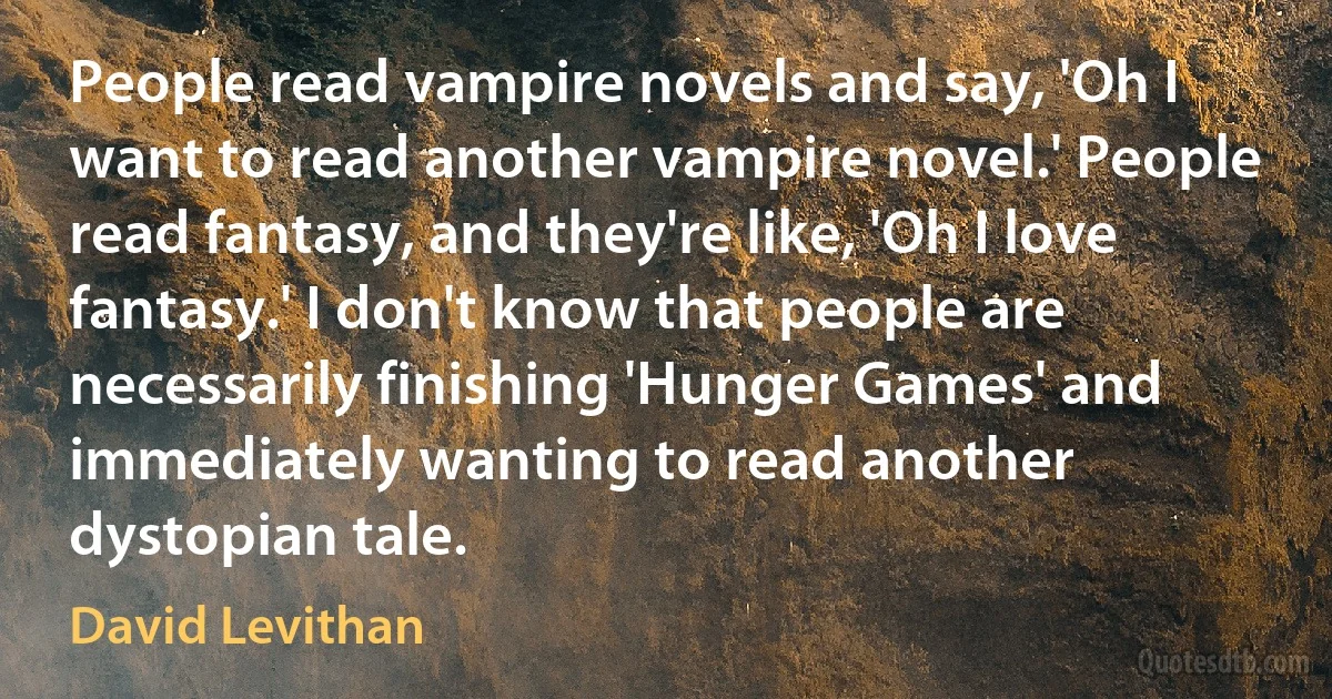 People read vampire novels and say, 'Oh I want to read another vampire novel.' People read fantasy, and they're like, 'Oh I love fantasy.' I don't know that people are necessarily finishing 'Hunger Games' and immediately wanting to read another dystopian tale. (David Levithan)