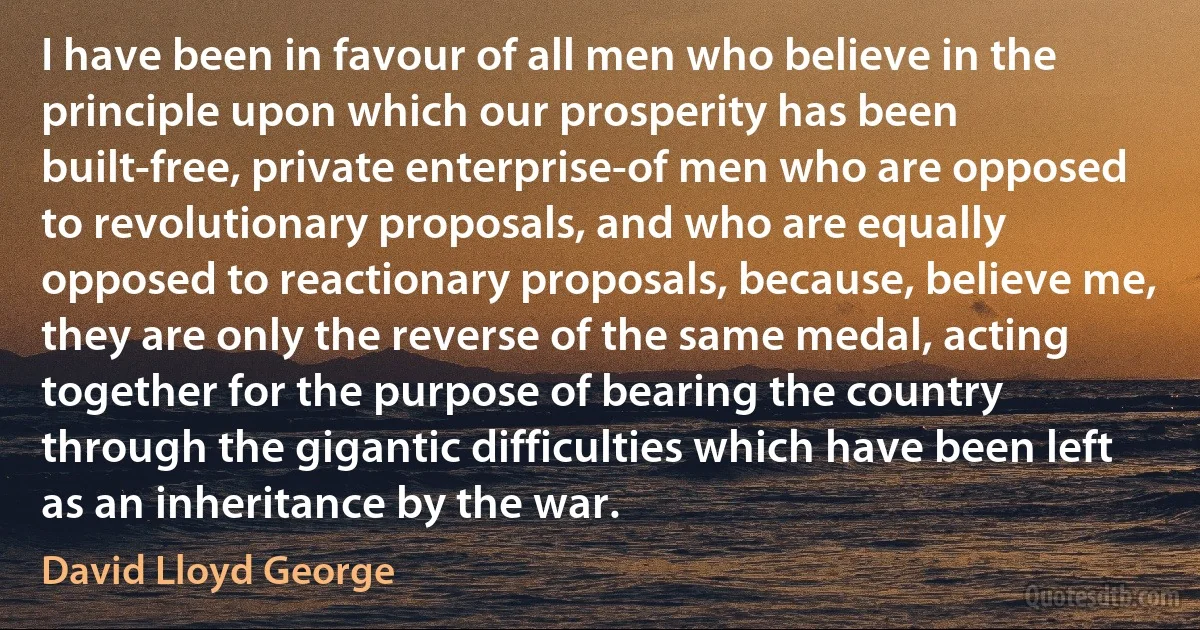 I have been in favour of all men who believe in the principle upon which our prosperity has been built-free, private enterprise-of men who are opposed to revolutionary proposals, and who are equally opposed to reactionary proposals, because, believe me, they are only the reverse of the same medal, acting together for the purpose of bearing the country through the gigantic difficulties which have been left as an inheritance by the war. (David Lloyd George)