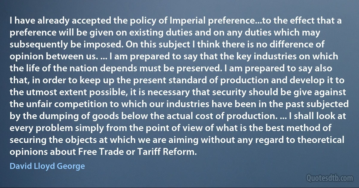 I have already accepted the policy of Imperial preference...to the effect that a preference will be given on existing duties and on any duties which may subsequently be imposed. On this subject I think there is no difference of opinion between us. ... I am prepared to say that the key industries on which the life of the nation depends must be preserved. I am prepared to say also that, in order to keep up the present standard of production and develop it to the utmost extent possible, it is necessary that security should be give against the unfair competition to which our industries have been in the past subjected by the dumping of goods below the actual cost of production. ... I shall look at every problem simply from the point of view of what is the best method of securing the objects at which we are aiming without any regard to theoretical opinions about Free Trade or Tariff Reform. (David Lloyd George)