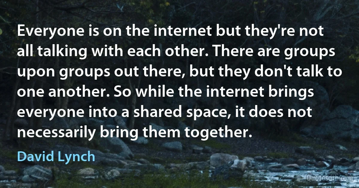 Everyone is on the internet but they're not all talking with each other. There are groups upon groups out there, but they don't talk to one another. So while the internet brings everyone into a shared space, it does not necessarily bring them together. (David Lynch)