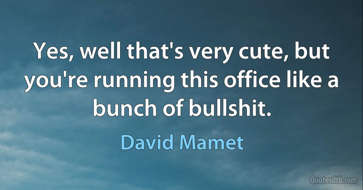 Yes, well that's very cute, but you're running this office like a bunch of bullshit. (David Mamet)