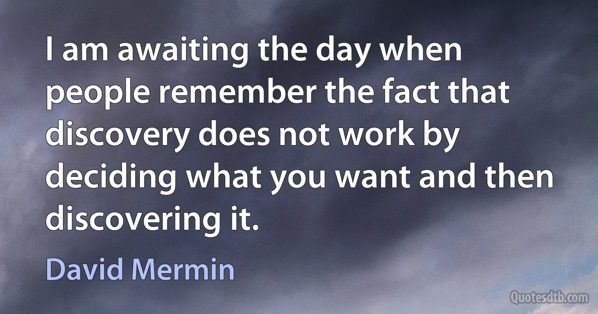 I am awaiting the day when people remember the fact that discovery does not work by deciding what you want and then discovering it. (David Mermin)