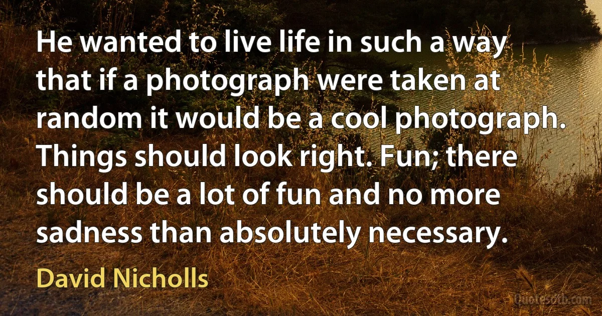 He wanted to live life in such a way that if a photograph were taken at random it would be a cool photograph. Things should look right. Fun; there should be a lot of fun and no more sadness than absolutely necessary. (David Nicholls)