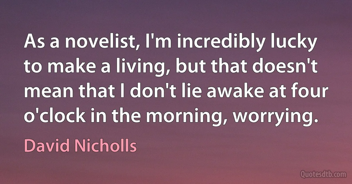 As a novelist, I'm incredibly lucky to make a living, but that doesn't mean that I don't lie awake at four o'clock in the morning, worrying. (David Nicholls)