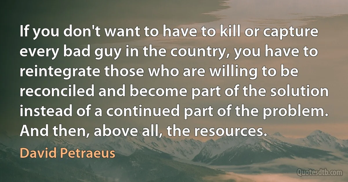 If you don't want to have to kill or capture every bad guy in the country, you have to reintegrate those who are willing to be reconciled and become part of the solution instead of a continued part of the problem. And then, above all, the resources. (David Petraeus)