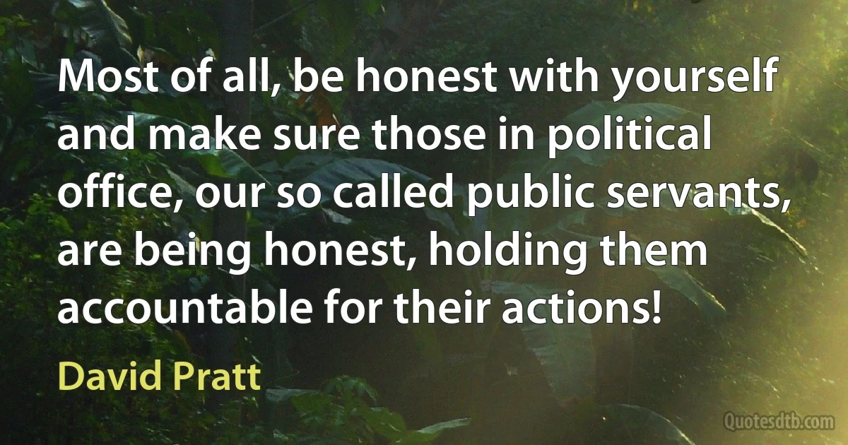 Most of all, be honest with yourself and make sure those in political office, our so called public servants, are being honest, holding them accountable for their actions! (David Pratt)