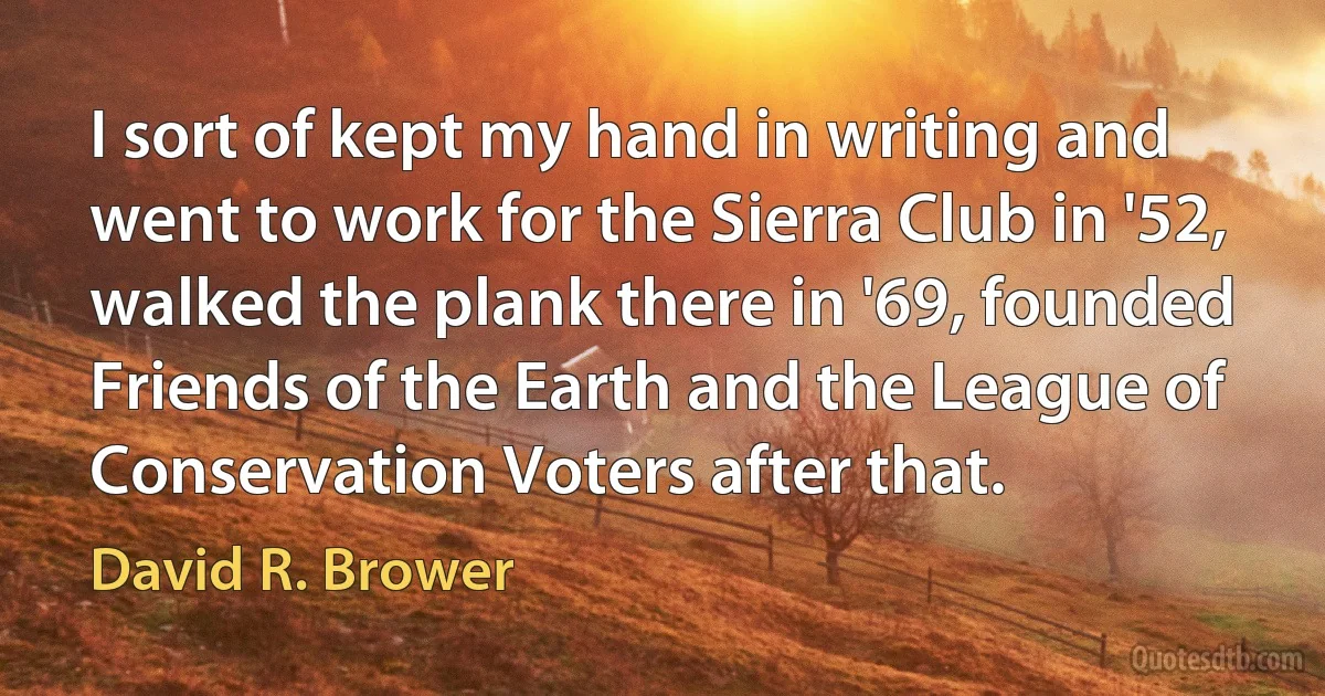 I sort of kept my hand in writing and went to work for the Sierra Club in '52, walked the plank there in '69, founded Friends of the Earth and the League of Conservation Voters after that. (David R. Brower)