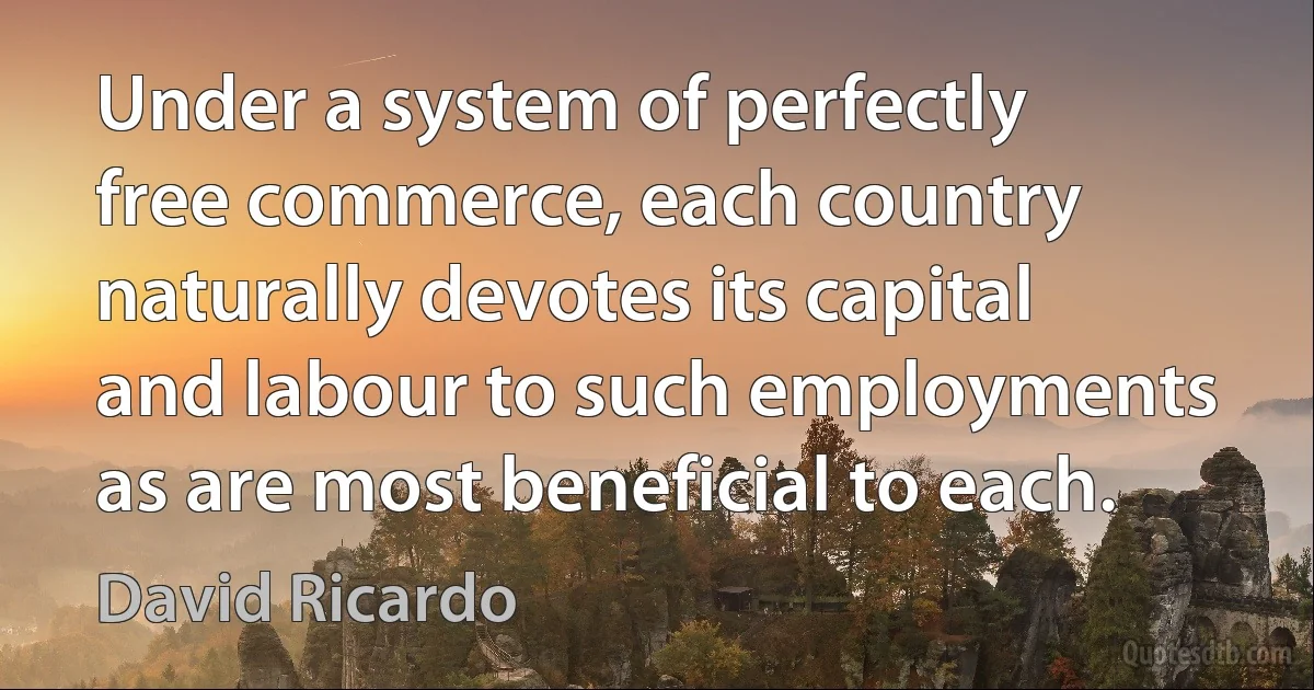 Under a system of perfectly free commerce, each country naturally devotes its capital and labour to such employments as are most beneficial to each. (David Ricardo)