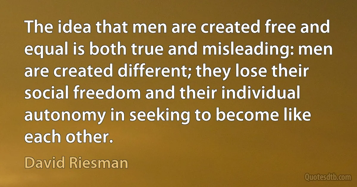 The idea that men are created free and equal is both true and misleading: men are created different; they lose their social freedom and their individual autonomy in seeking to become like each other. (David Riesman)