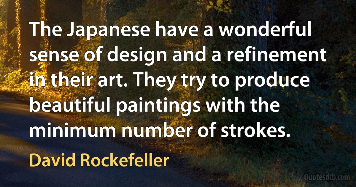 The Japanese have a wonderful sense of design and a refinement in their art. They try to produce beautiful paintings with the minimum number of strokes. (David Rockefeller)