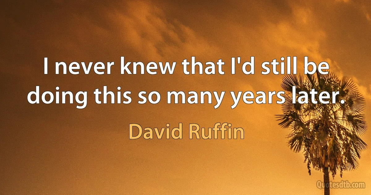 I never knew that I'd still be doing this so many years later. (David Ruffin)