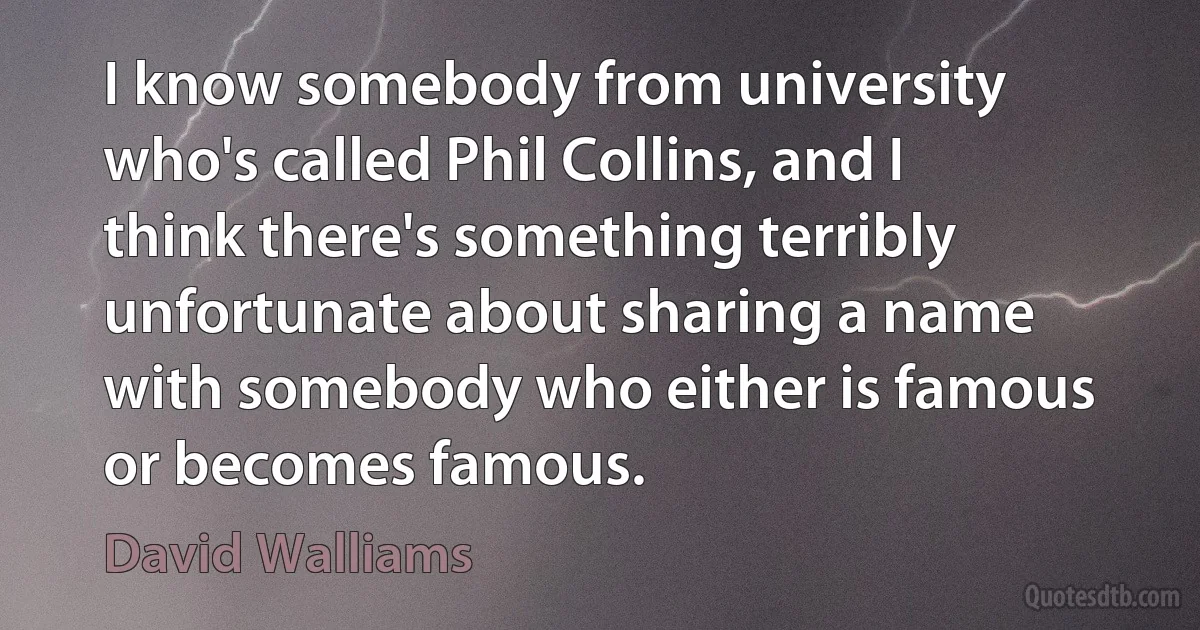 I know somebody from university who's called Phil Collins, and I think there's something terribly unfortunate about sharing a name with somebody who either is famous or becomes famous. (David Walliams)