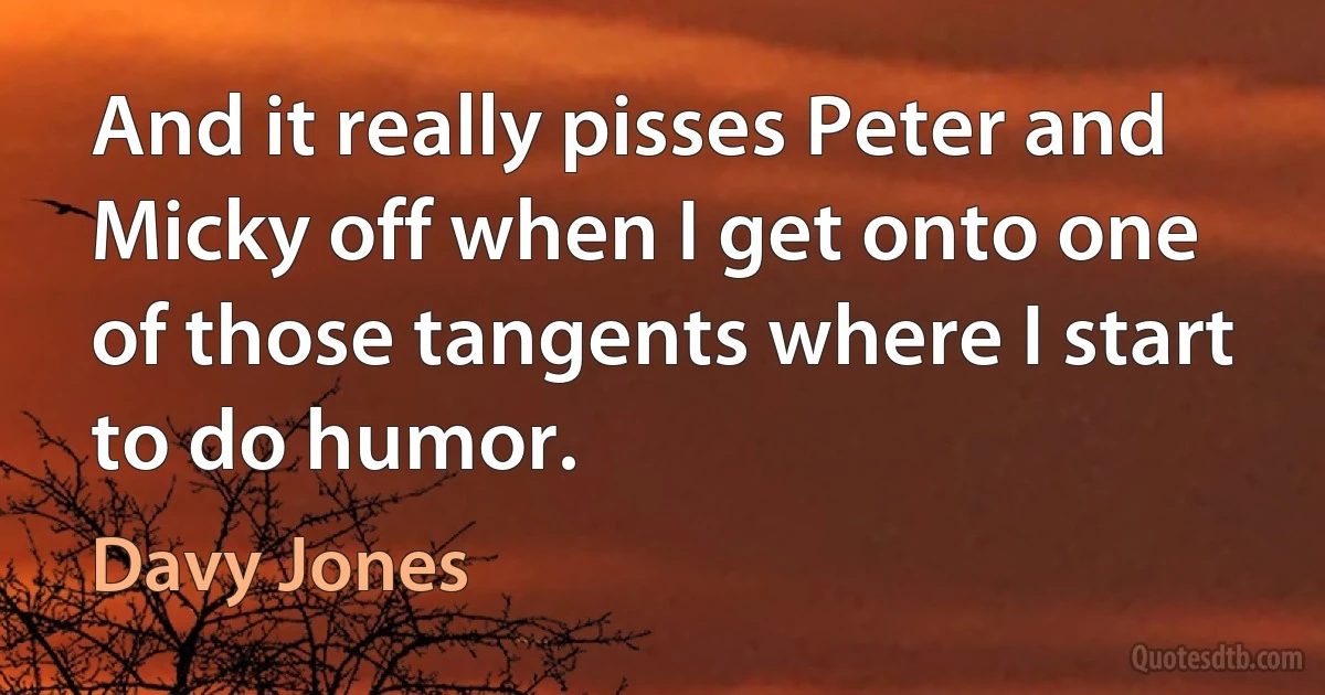 And it really pisses Peter and Micky off when I get onto one of those tangents where I start to do humor. (Davy Jones)