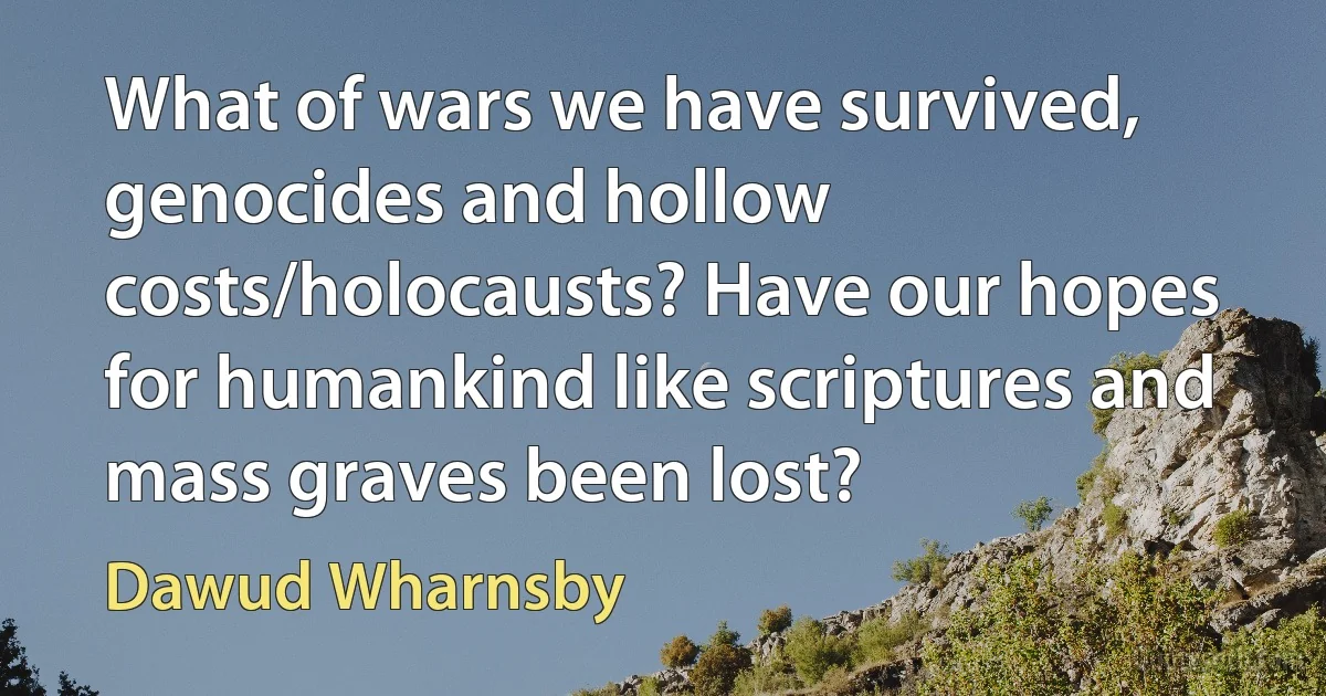 What of wars we have survived, genocides and hollow costs/holocausts? Have our hopes for humankind like scriptures and mass graves been lost? (Dawud Wharnsby)