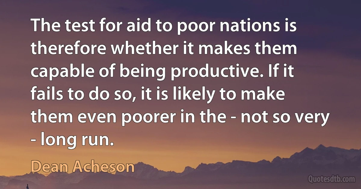 The test for aid to poor nations is therefore whether it makes them capable of being productive. If it fails to do so, it is likely to make them even poorer in the - not so very - long run. (Dean Acheson)