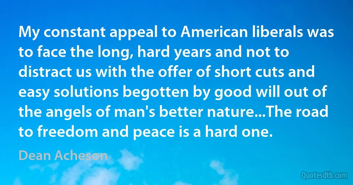 My constant appeal to American liberals was to face the long, hard years and not to distract us with the offer of short cuts and easy solutions begotten by good will out of the angels of man's better nature...The road to freedom and peace is a hard one. (Dean Acheson)