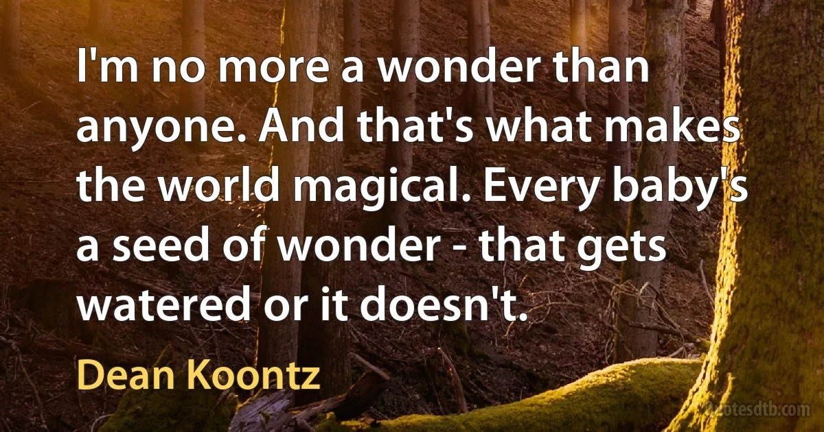 I'm no more a wonder than anyone. And that's what makes the world magical. Every baby's a seed of wonder - that gets watered or it doesn't. (Dean Koontz)