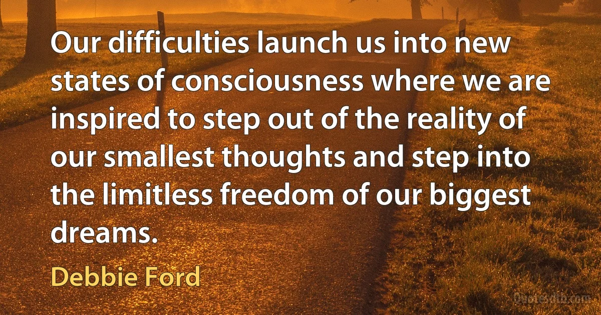 Our difficulties launch us into new states of consciousness where we are inspired to step out of the reality of our smallest thoughts and step into the limitless freedom of our biggest dreams. (Debbie Ford)