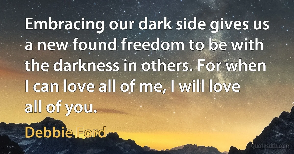 Embracing our dark side gives us a new found freedom to be with the darkness in others. For when I can love all of me, I will love all of you. (Debbie Ford)