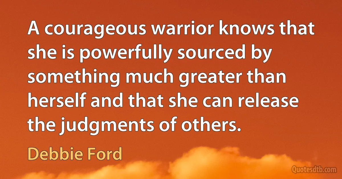 A courageous warrior knows that she is powerfully sourced by something much greater than herself and that she can release the judgments of others. (Debbie Ford)