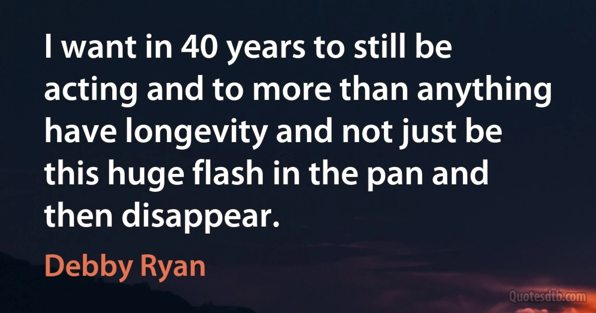 I want in 40 years to still be acting and to more than anything have longevity and not just be this huge flash in the pan and then disappear. (Debby Ryan)