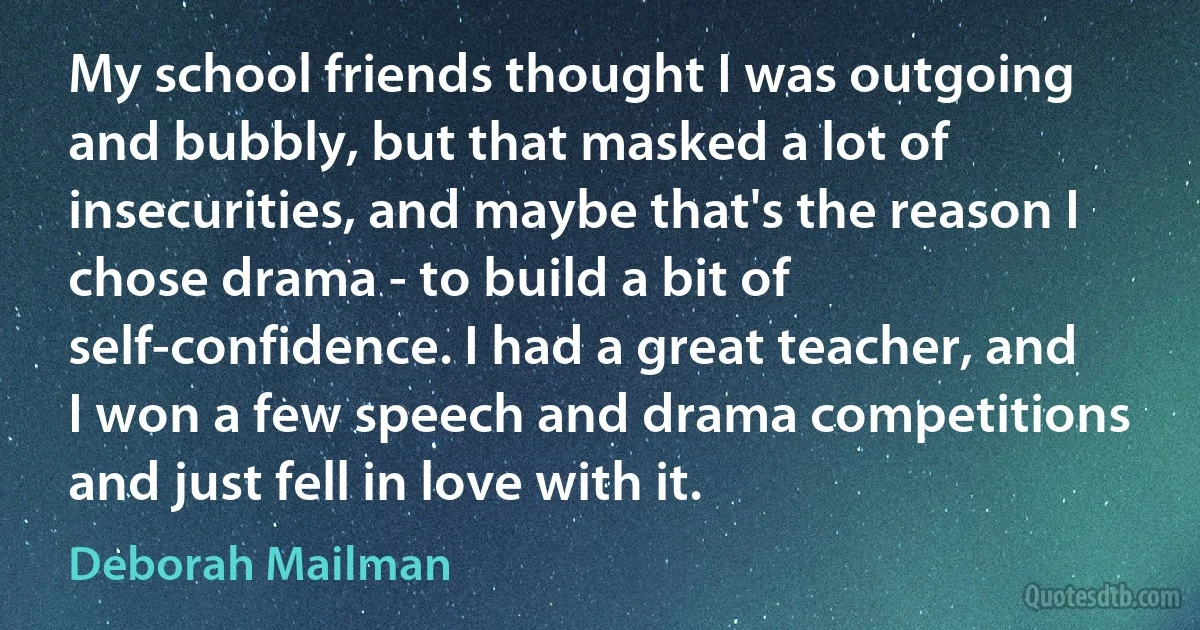 My school friends thought I was outgoing and bubbly, but that masked a lot of insecurities, and maybe that's the reason I chose drama - to build a bit of self-confidence. I had a great teacher, and I won a few speech and drama competitions and just fell in love with it. (Deborah Mailman)