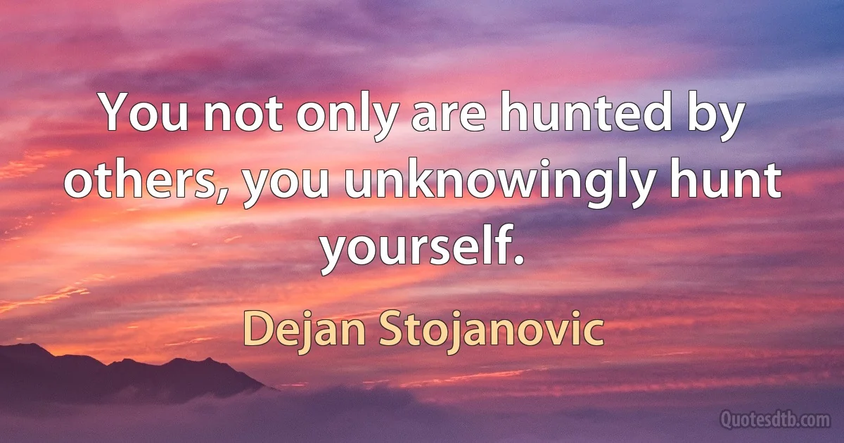 You not only are hunted by others, you unknowingly hunt yourself. (Dejan Stojanovic)