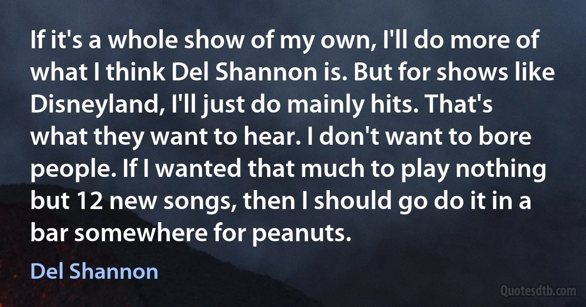 If it's a whole show of my own, I'll do more of what I think Del Shannon is. But for shows like Disneyland, I'll just do mainly hits. That's what they want to hear. I don't want to bore people. If I wanted that much to play nothing but 12 new songs, then I should go do it in a bar somewhere for peanuts. (Del Shannon)