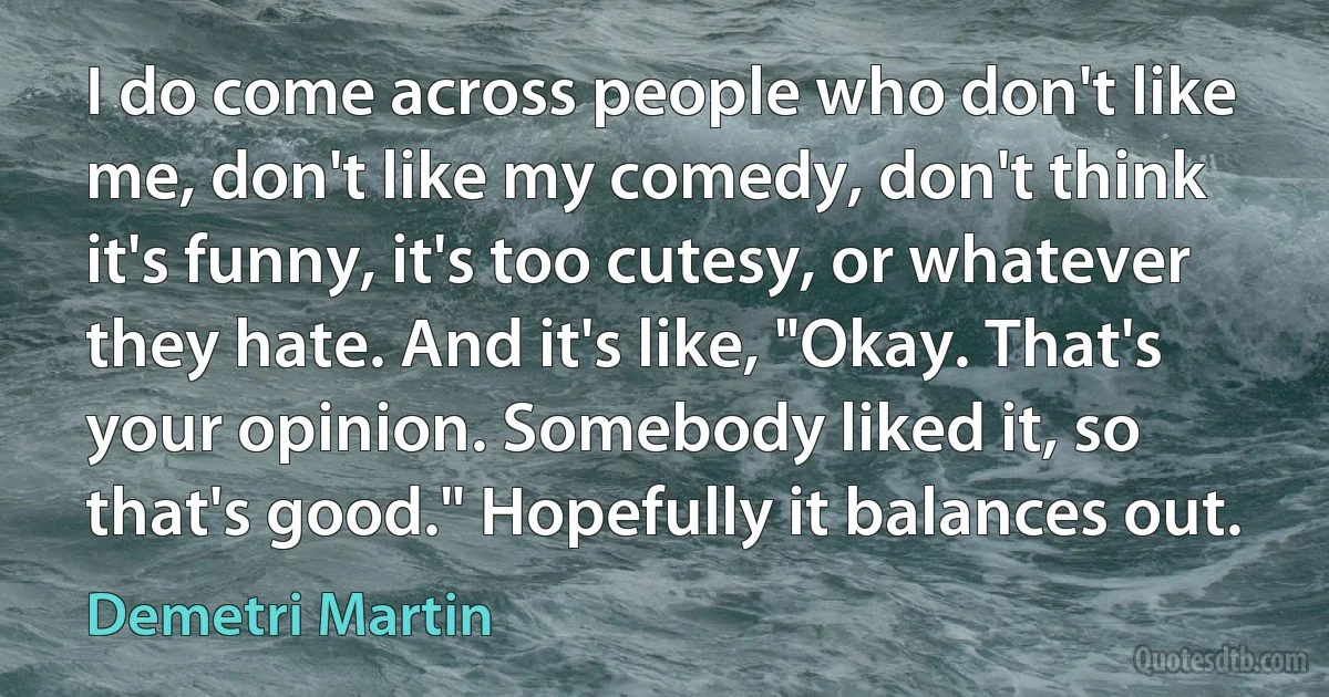 I do come across people who don't like me, don't like my comedy, don't think it's funny, it's too cutesy, or whatever they hate. And it's like, "Okay. That's your opinion. Somebody liked it, so that's good." Hopefully it balances out. (Demetri Martin)