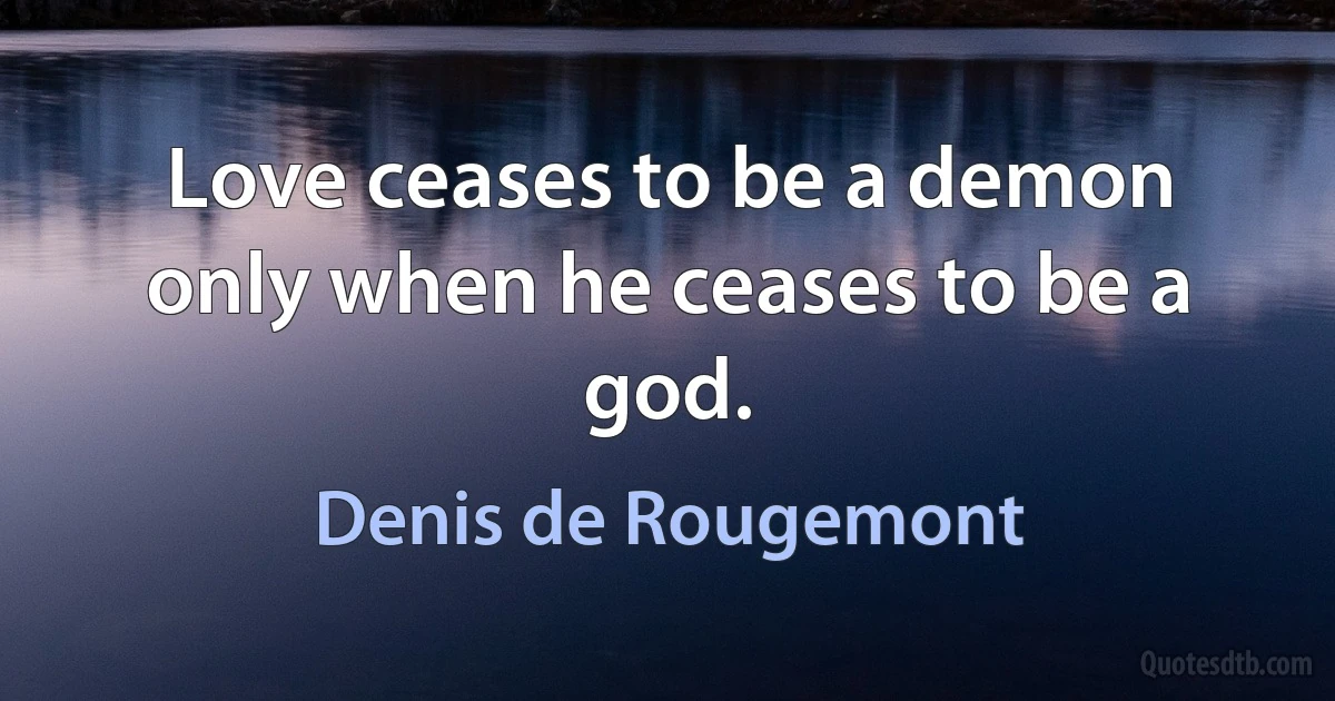 Love ceases to be a demon only when he ceases to be a god. (Denis de Rougemont)