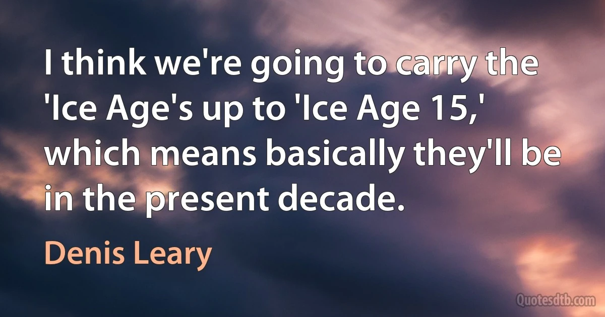 I think we're going to carry the 'Ice Age's up to 'Ice Age 15,' which means basically they'll be in the present decade. (Denis Leary)