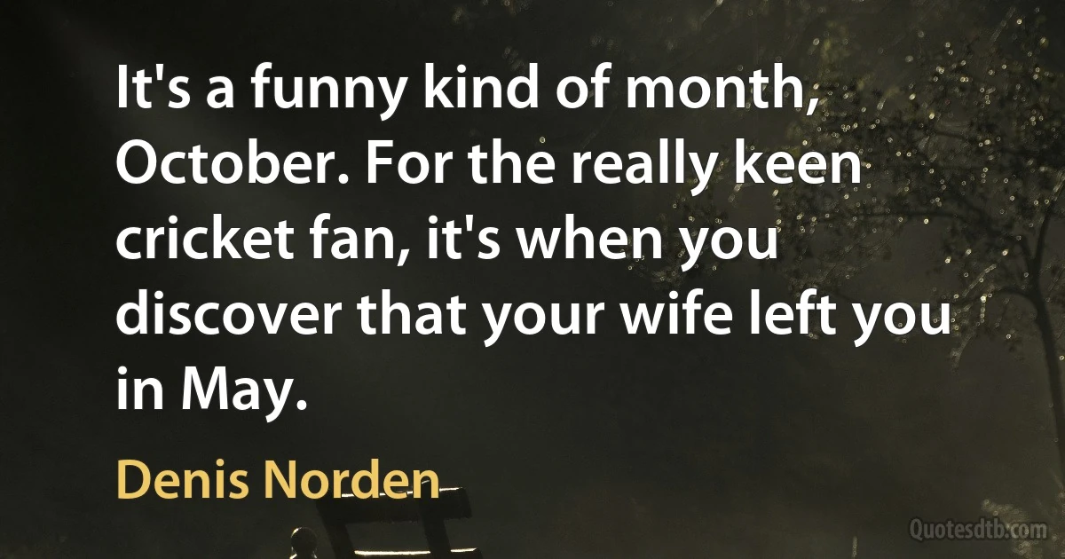 It's a funny kind of month, October. For the really keen cricket fan, it's when you discover that your wife left you in May. (Denis Norden)