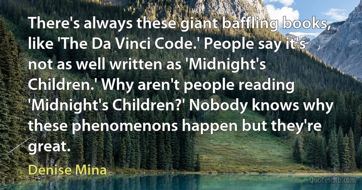 There's always these giant baffling books, like 'The Da Vinci Code.' People say it's not as well written as 'Midnight's Children.' Why aren't people reading 'Midnight's Children?' Nobody knows why these phenomenons happen but they're great. (Denise Mina)