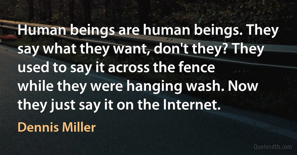 Human beings are human beings. They say what they want, don't they? They used to say it across the fence while they were hanging wash. Now they just say it on the Internet. (Dennis Miller)