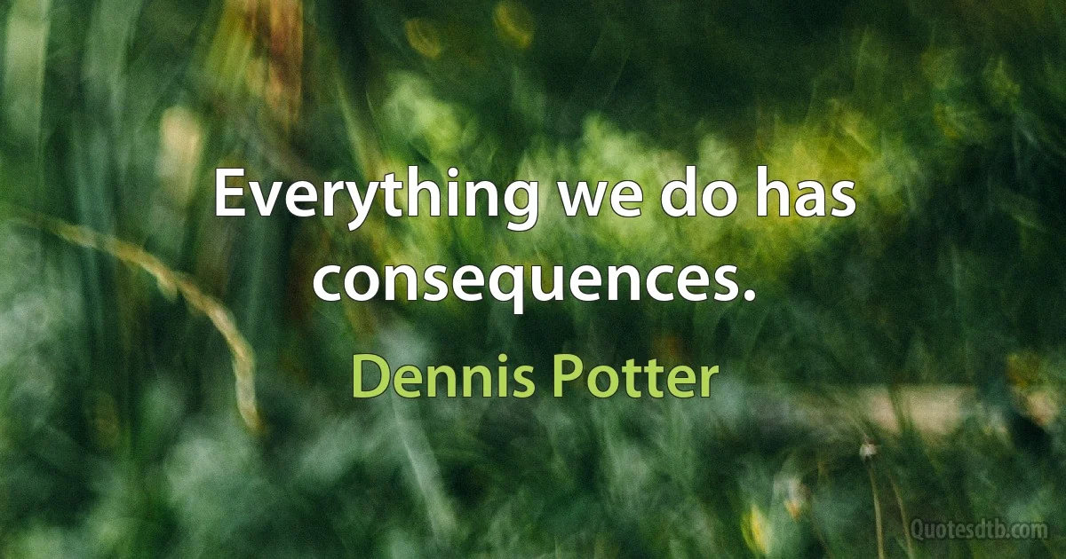 Everything we do has consequences. (Dennis Potter)