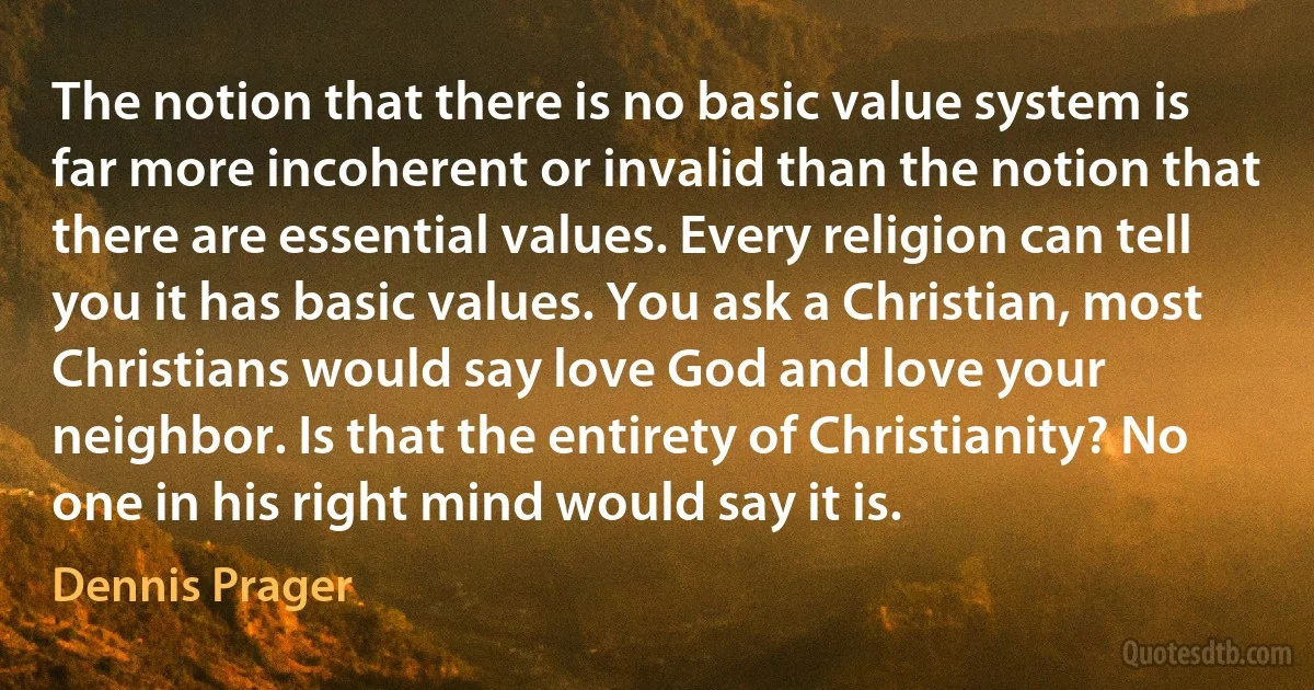 The notion that there is no basic value system is far more incoherent or invalid than the notion that there are essential values. Every religion can tell you it has basic values. You ask a Christian, most Christians would say love God and love your neighbor. Is that the entirety of Christianity? No one in his right mind would say it is. (Dennis Prager)