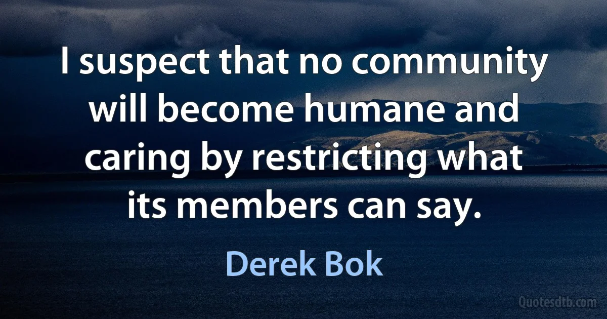 I suspect that no community will become humane and caring by restricting what its members can say. (Derek Bok)