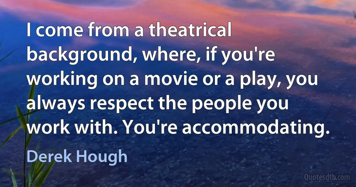 I come from a theatrical background, where, if you're working on a movie or a play, you always respect the people you work with. You're accommodating. (Derek Hough)