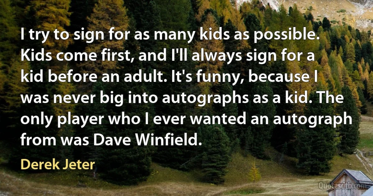 I try to sign for as many kids as possible. Kids come first, and I'll always sign for a kid before an adult. It's funny, because I was never big into autographs as a kid. The only player who I ever wanted an autograph from was Dave Winfield. (Derek Jeter)