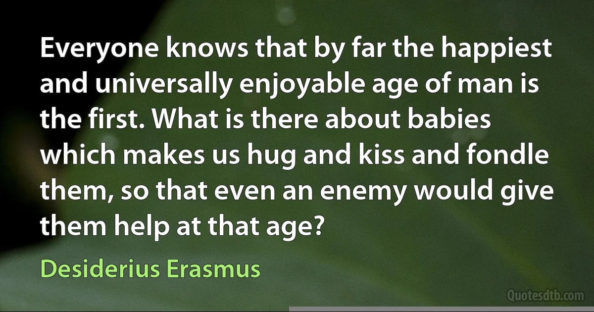 Everyone knows that by far the happiest and universally enjoyable age of man is the first. What is there about babies which makes us hug and kiss and fondle them, so that even an enemy would give them help at that age? (Desiderius Erasmus)