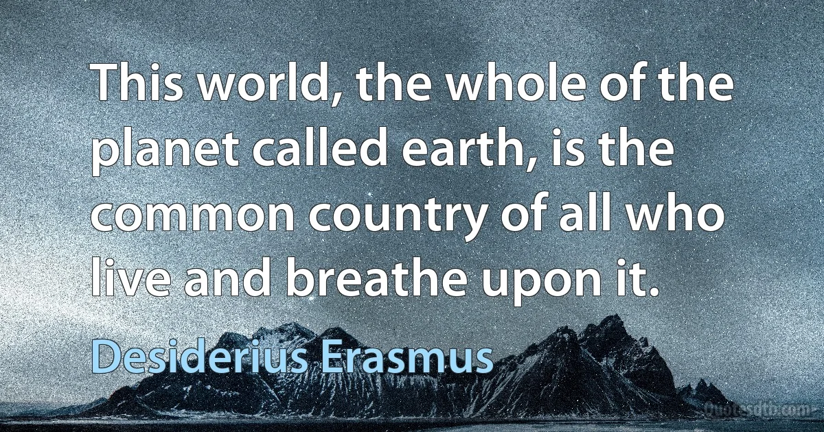 This world, the whole of the planet called earth, is the common country of all who live and breathe upon it. (Desiderius Erasmus)