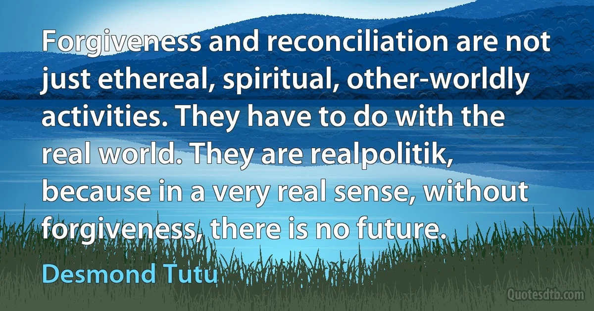 Forgiveness and reconciliation are not just ethereal, spiritual, other-worldly activities. They have to do with the real world. They are realpolitik, because in a very real sense, without forgiveness, there is no future. (Desmond Tutu)