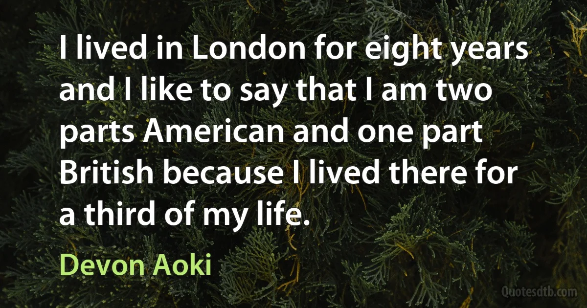 I lived in London for eight years and I like to say that I am two parts American and one part British because I lived there for a third of my life. (Devon Aoki)