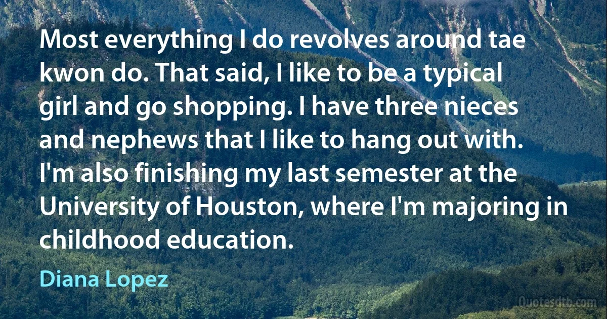 Most everything I do revolves around tae kwon do. That said, I like to be a typical girl and go shopping. I have three nieces and nephews that I like to hang out with. I'm also finishing my last semester at the University of Houston, where I'm majoring in childhood education. (Diana Lopez)