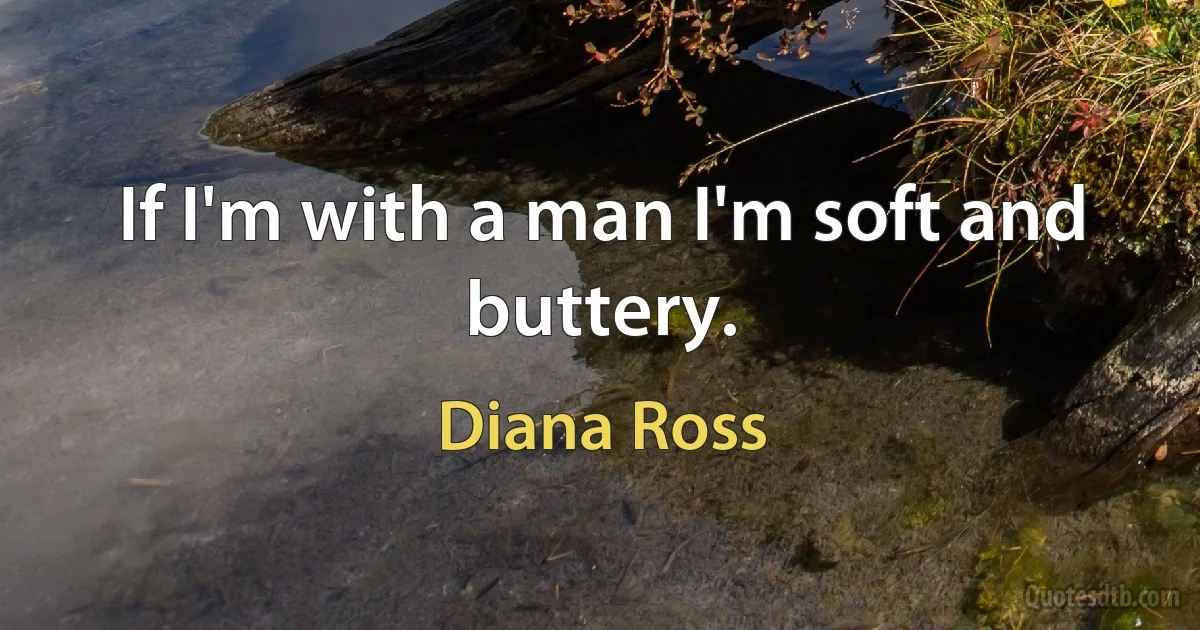 If I'm with a man I'm soft and buttery. (Diana Ross)