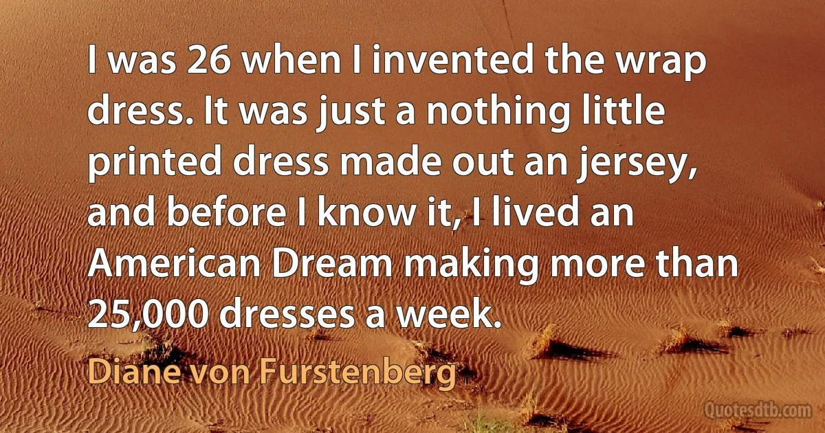 I was 26 when I invented the wrap dress. It was just a nothing little printed dress made out an jersey, and before I know it, I lived an American Dream making more than 25,000 dresses a week. (Diane von Furstenberg)