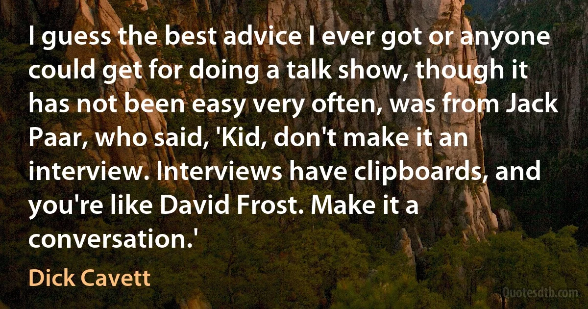 I guess the best advice I ever got or anyone could get for doing a talk show, though it has not been easy very often, was from Jack Paar, who said, 'Kid, don't make it an interview. Interviews have clipboards, and you're like David Frost. Make it a conversation.' (Dick Cavett)